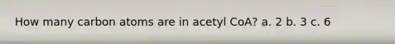 How many carbon atoms are in acetyl CoA? a. 2 b. 3 c. 6