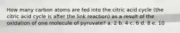 How many carbon atoms are fed into the citric acid cycle (the citric acid cycle is after the link reaction) as a result of the oxidation of one molecule of pyruvate? a. 2 b. 4 c. 6 d. 8 e. 10