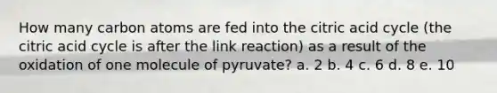 How many carbon atoms are fed into the citric acid cycle (the citric acid cycle is after the link reaction) as a result of the oxidation of one molecule of pyruvate? a. 2 b. 4 c. 6 d. 8 e. 10