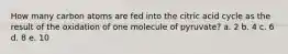 How many carbon atoms are fed into the citric acid cycle as the result of the oxidation of one molecule of pyruvate? a. 2 b. 4 c. 6 d. 8 e. 10