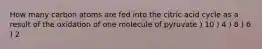 How many carbon atoms are fed into the citric acid cycle as a result of the oxidation of one molecule of pyruvate ) 10 ) 4 ) 8 ) 6 ) 2