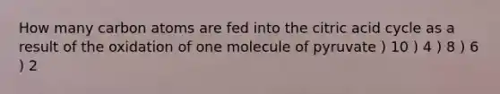 How many carbon atoms are fed into the citric acid cycle as a result of the oxidation of one molecule of pyruvate ) 10 ) 4 ) 8 ) 6 ) 2