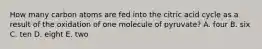 How many carbon atoms are fed into the citric acid cycle as a result of the oxidation of one molecule of pyruvate? A. four B. six C. ten D. eight E. two