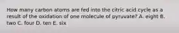 How many carbon atoms are fed into the citric acid cycle as a result of the oxidation of one molecule of pyruvate? A. eight B. two C. four D. ten E. six