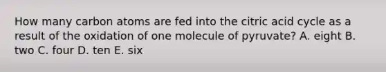 How many carbon atoms are fed into the citric acid cycle as a result of the oxidation of one molecule of pyruvate? A. eight B. two C. four D. ten E. six