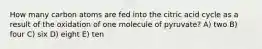 How many carbon atoms are fed into the citric acid cycle as a result of the oxidation of one molecule of pyruvate? A) two B) four C) six D) eight E) ten