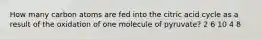 How many carbon atoms are fed into the citric acid cycle as a result of the oxidation of one molecule of pyruvate? 2 6 10 4 8