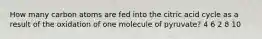 How many carbon atoms are fed into the citric acid cycle as a result of the oxidation of one molecule of pyruvate? 4 6 2 8 10