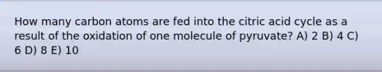 How many carbon atoms are fed into the citric acid cycle as a result of the oxidation of one molecule of pyruvate? A) 2 B) 4 C) 6 D) 8 E) 10