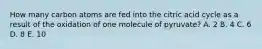 How many carbon atoms are fed into the citric acid cycle as a result of the oxidation of one molecule of pyruvate? A. 2 B. 4 C. 6 D. 8 E. 10