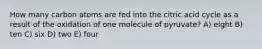 How many carbon atoms are fed into the citric acid cycle as a result of the oxidation of one molecule of pyruvate? A) eight B) ten C) six D) two E) four