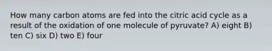 How many carbon atoms are fed into the citric acid cycle as a result of the oxidation of one molecule of pyruvate? A) eight B) ten C) six D) two E) four