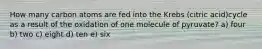How many carbon atoms are fed into the Krebs (citric acid)cycle as a result of the oxidation of one molecule of pyruvate? a) four b) two c) eight d) ten e) six