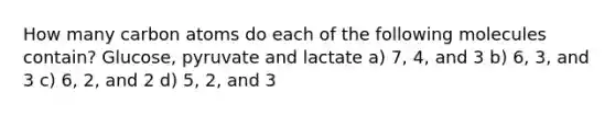 How many carbon atoms do each of the following molecules contain? Glucose, pyruvate and lactate a) 7, 4, and 3 b) 6, 3, and 3 c) 6, 2, and 2 d) 5, 2, and 3