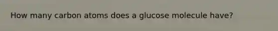 How many carbon atoms does a glucose molecule have?