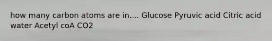 how many carbon atoms are in.... Glucose Pyruvic acid Citric acid water Acetyl coA CO2