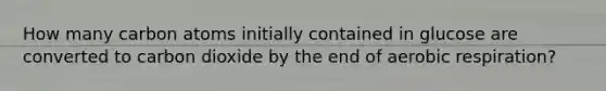 How many carbon atoms initially contained in glucose are converted to carbon dioxide by the end of aerobic respiration?