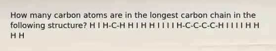 How many carbon atoms are in the longest carbon chain in the following structure? H I H-C-H H I H H I I I I H-C-C-C-C-H I I I I H H H H