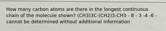 How many carbon atoms are there in the longest continuous chain of the molecule shown? (CH3)3C-(CH2)3-CH3 - 8 - 3 -4 -6 -cannot be determined without additional information