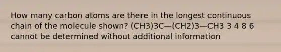 How many carbon atoms are there in the longest continuous chain of the molecule shown? (CH3)3C—(CH2)3—CH3 3 4 8 6 cannot be determined without additional information