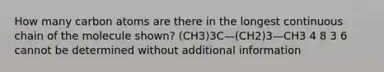 How many carbon atoms are there in the longest continuous chain of the molecule shown? (CH3)3C—(CH2)3—CH3 4 8 3 6 cannot be determined without additional information