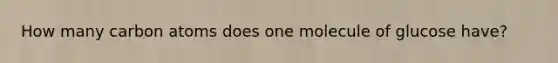 How many carbon atoms does one molecule of glucose have?
