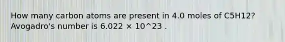 How many carbon atoms are present in 4.0 moles of C5H12? Avogadro's number is 6.022 × 10^23 .