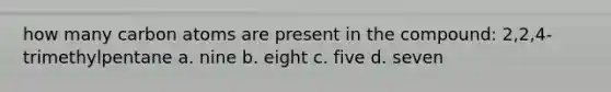 how many carbon atoms are present in the compound: 2,2,4-trimethylpentane a. nine b. eight c. five d. seven