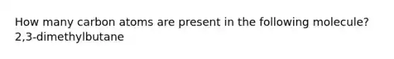 How many carbon atoms are present in the following molecule? 2,3-dimethylbutane