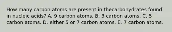 How many carbon atoms are present in thecarbohydrates found in nucleic acids? A. 9 carbon atoms. B. 3 carbon atoms. C. 5 carbon atoms. D. either 5 or 7 carbon atoms. E. 7 carbon atoms.