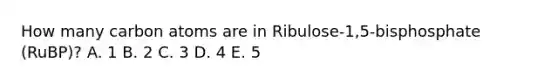 How many carbon atoms are in Ribulose-1,5-bisphosphate (RuBP)? A. 1 B. 2 C. 3 D. 4 E. 5