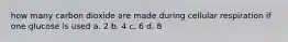 how many carbon dioxide are made during cellular respiration if one glucose is used a. 2 b. 4 c. 6 d. 8