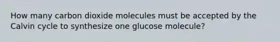 How many carbon dioxide molecules must be accepted by the Calvin cycle to synthesize one glucose molecule?