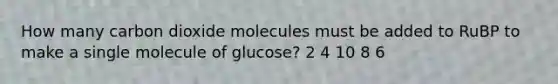 How many carbon dioxide molecules must be added to RuBP to make a single molecule of glucose? 2 4 10 8 6