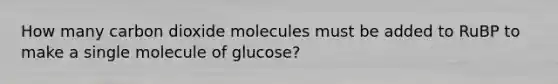 How many carbon dioxide molecules must be added to RuBP to make a single molecule of glucose?