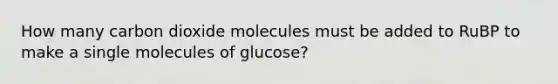 How many carbon dioxide molecules must be added to RuBP to make a single molecules of glucose?