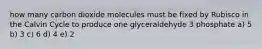 how many carbon dioxide molecules must be fixed by Rubisco in the Calvin Cycle to produce one glyceraldehyde 3 phosphate a) 5 b) 3 c) 6 d) 4 e) 2