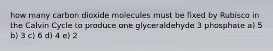 how many carbon dioxide molecules must be fixed by Rubisco in the Calvin Cycle to produce one glyceraldehyde 3 phosphate a) 5 b) 3 c) 6 d) 4 e) 2