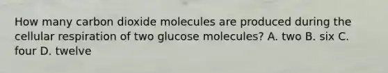 How many carbon dioxide molecules are produced during the cellular respiration of two glucose molecules? A. two B. six C. four D. twelve