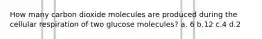 How many carbon dioxide molecules are produced during the cellular respiration of two glucose molecules? a. 6 b.12 c.4 d.2