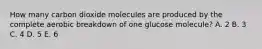 How many carbon dioxide molecules are produced by the complete aerobic breakdown of one glucose molecule? A. 2 B. 3 C. 4 D. 5 E. 6