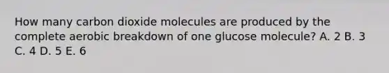 How many carbon dioxide molecules are produced by the complete aerobic breakdown of one glucose molecule? A. 2 B. 3 C. 4 D. 5 E. 6