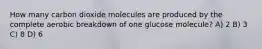 How many carbon dioxide molecules are produced by the complete aerobic breakdown of one glucose molecule? A) 2 B) 3 C) 8 D) 6