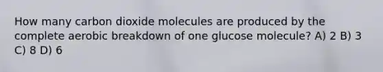 How many carbon dioxide molecules are produced by the complete aerobic breakdown of one glucose molecule? A) 2 B) 3 C) 8 D) 6