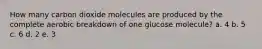 How many carbon dioxide molecules are produced by the complete aerobic breakdown of one glucose molecule? a. 4 b. 5 c. 6 d. 2 e. 3