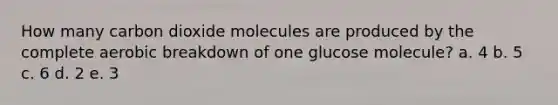 How many carbon dioxide molecules are produced by the complete aerobic breakdown of one glucose molecule? a. 4 b. 5 c. 6 d. 2 e. 3