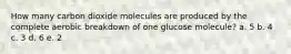 How many carbon dioxide molecules are produced by the complete aerobic breakdown of one glucose molecule? a. 5 b. 4 c. 3 d. 6 e. 2