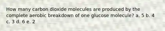 How many carbon dioxide molecules are produced by the complete aerobic breakdown of one glucose molecule? a. 5 b. 4 c. 3 d. 6 e. 2