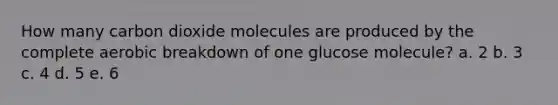 How many carbon dioxide molecules are produced by the complete aerobic breakdown of one glucose molecule? a. 2 b. 3 c. 4 d. 5 e. 6