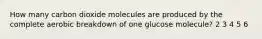 How many carbon dioxide molecules are produced by the complete aerobic breakdown of one glucose molecule? 2 3 4 5 6